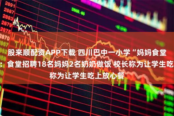 股来顺配资APP下载 四川巴中一小学“妈妈食堂”受好评：食堂招聘18名妈妈2名奶奶做饭 校长称为让学生吃上放心餐