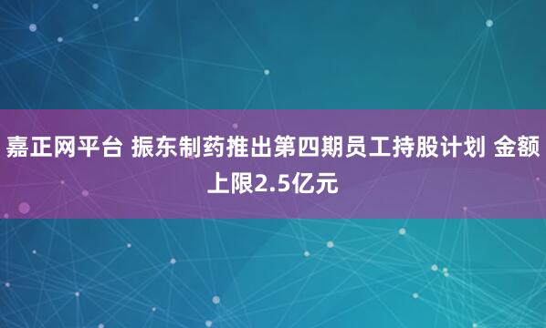 嘉正网平台 振东制药推出第四期员工持股计划 金额上限2.5亿元
