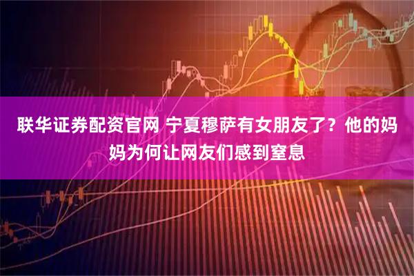 联华证券配资官网 宁夏穆萨有女朋友了？他的妈妈为何让网友们感到窒息
