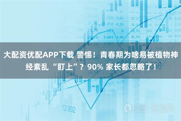 大配资优配APP下载 警惕！青春期为啥易被植物神经紊乱 “盯上”？90% 家长都忽略了！