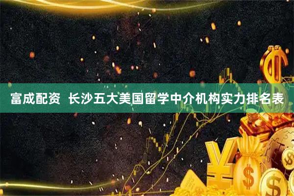富成配资  长沙五大美国留学中介机构实力排名表
