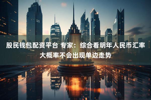 股民钱包配资平台 专家：综合看明年人民币汇率大概率不会出现单边走势
