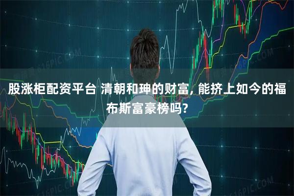 股涨柜配资平台 清朝和珅的财富, 能挤上如今的福布斯富豪榜吗?