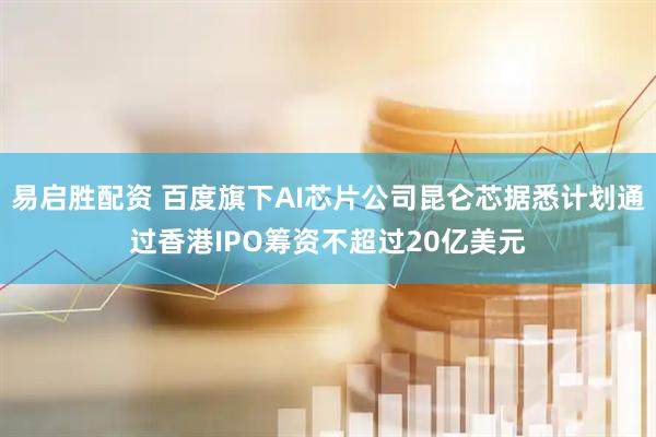 易启胜配资 百度旗下AI芯片公司昆仑芯据悉计划通过香港IPO筹资不超过20亿美元