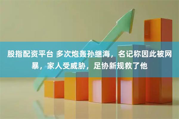 股指配资平台 多次炮轰孙继海，名记称因此被网暴，家人受威胁，足协新规救了他