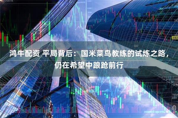 鸿牛配资 平局背后：国米菜鸟教练的试炼之路，仍在希望中踉跄前行