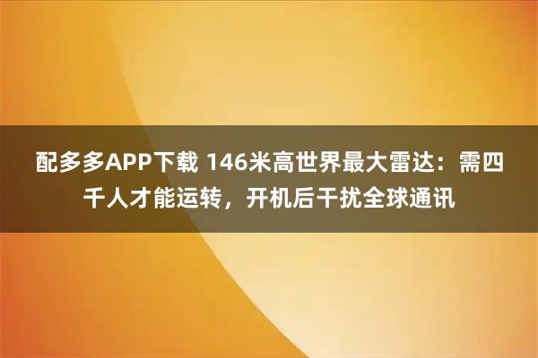 配多多APP下载 146米高世界最大雷达：需四千人才能运转，开机后干扰全球通讯