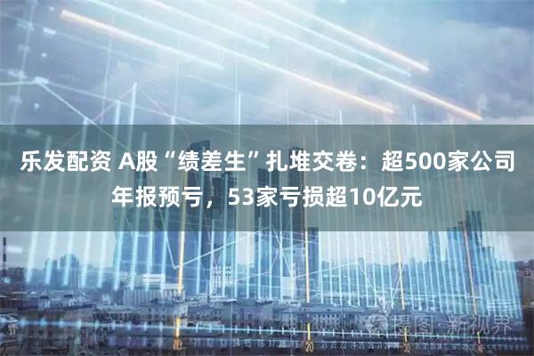 乐发配资 A股“绩差生”扎堆交卷：超500家公司年报预亏，53家亏损超10亿元